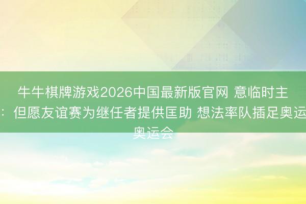 牛牛棋牌游戏2026中国最新版官网 意临时主帅：但愿友谊赛为继任者提供匡助 想法率队插足奥运会