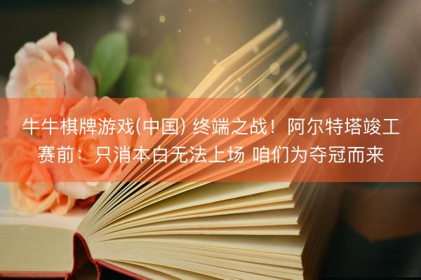牛牛棋牌游戏(中国) 终端之战！阿尔特塔竣工赛前：只消本白无法上场 咱们为夺冠而来