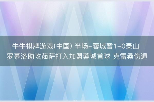 牛牛棋牌游戏(中国) 半场-蓉城暂1-0泰山 罗慕洛助攻茹萨打入加盟蓉城首球 克雷桑伤退