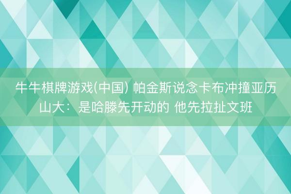 牛牛棋牌游戏(中国) 帕金斯说念卡布冲撞亚历山大：是哈滕先开动的 他先拉扯文班