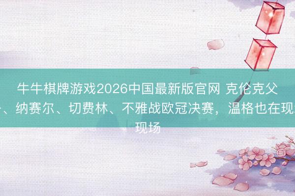 牛牛棋牌游戏2026中国最新版官网 克伦克父子、纳赛尔、切费林、不雅战欧冠决赛，温格也在现场