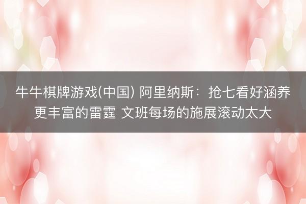牛牛棋牌游戏(中国) 阿里纳斯：抢七看好涵养更丰富的雷霆 文班每场的施展滚动太大