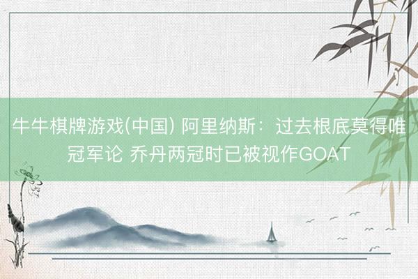 牛牛棋牌游戏(中国) 阿里纳斯：过去根底莫得唯冠军论 乔丹两冠时已被视作GOAT