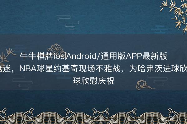 牛牛棋牌ios|Android/通用版APP最新版 亦然枪迷，NBA球星约基奇现场不雅战，为哈弗茨进球欣慰庆祝