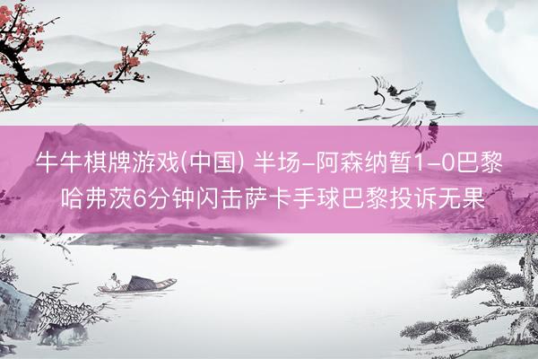 牛牛棋牌游戏(中国) 半场-阿森纳暂1-0巴黎 哈弗茨6分钟闪击萨卡手球巴黎投诉无果