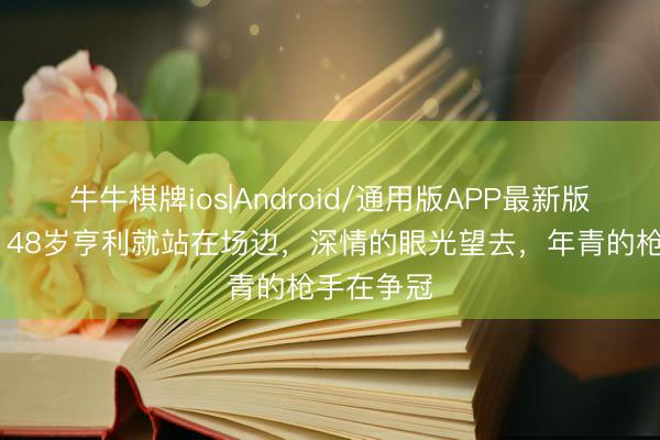 牛牛棋牌ios|Android/通用版APP最新版 名口头！48岁亨利就站在场边，深情的眼光望去，年青的枪手在争冠