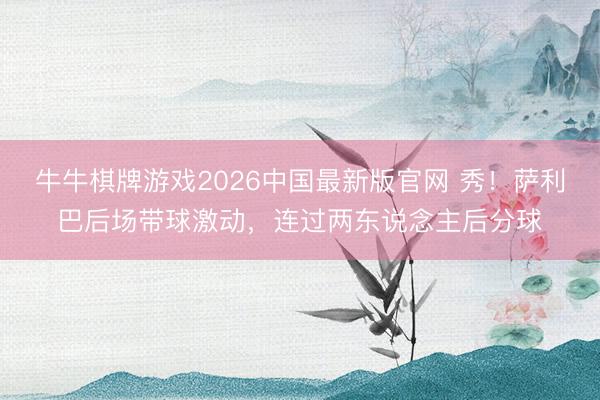 牛牛棋牌游戏2026中国最新版官网 秀！萨利巴后场带球激动，连过两东说念主后分球