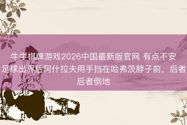 牛牛棋牌游戏2026中国最新版官网 有点不安宁!足球出界后阿什拉夫用手挡在哈弗茨脖子前,后者倒地