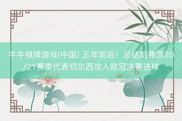 牛牛棋牌游戏(中国) 五年前后！总结哈弗茨20/21赛季代表切尔西攻入欧冠决赛进球