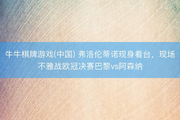 牛牛棋牌游戏(中国) 弗洛伦蒂诺现身看台，现场不雅战欧冠决赛巴黎vs阿森纳