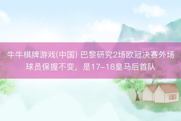牛牛棋牌游戏(中国) 巴黎研究2场欧冠决赛外场球员保握不变，是17-18皇马后首队