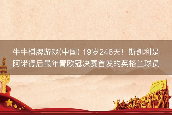 牛牛棋牌游戏(中国) 19岁246天！斯凯利是阿诺德后最年青欧冠决赛首发的英格兰球员