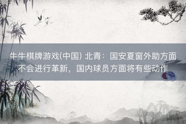 牛牛棋牌游戏(中国) 北青：国安夏窗外助方面不会进行革新，国内球员方面将有些动作