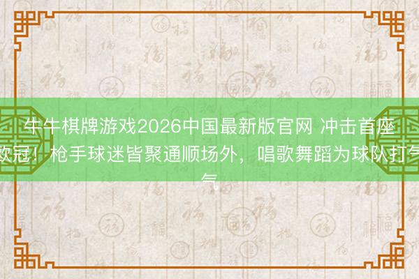牛牛棋牌游戏2026中国最新版官网 冲击首座欧冠！枪手球迷皆聚通顺场外，唱歌舞蹈为球队打气