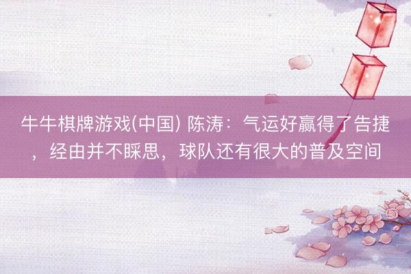 牛牛棋牌游戏(中国) 陈涛：气运好赢得了告捷，经由并不睬思，球队还有很大的普及空间