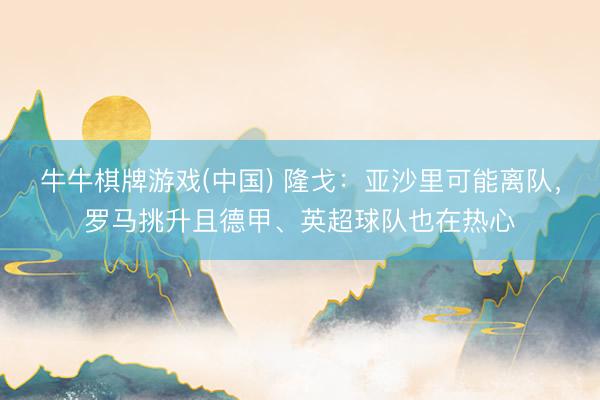 牛牛棋牌游戏(中国) 隆戈：亚沙里可能离队，罗马挑升且德甲、英超球队也在热心