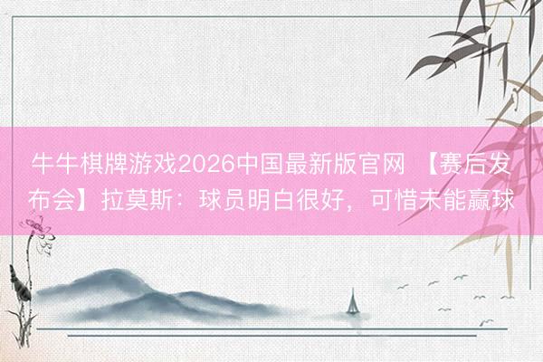 牛牛棋牌游戏2026中国最新版官网 【赛后发布会】拉莫斯：球员明白很好，可惜未能赢球
