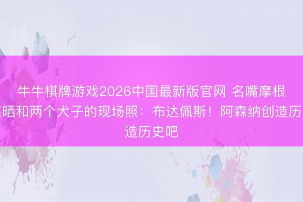 牛牛棋牌游戏2026中国最新版官网 名嘴摩根社媒晒和两个犬子的现场照：布达佩斯！阿森纳创造历史吧