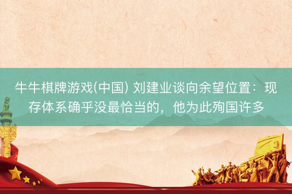 牛牛棋牌游戏(中国) 刘建业谈向余望位置：现存体系确乎没最恰当的，他为此殉国许多