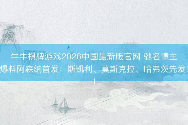 牛牛棋牌游戏2026中国最新版官网 驰名博主爆料阿森纳首发：斯凯利、莫斯克拉、哈弗茨先发！