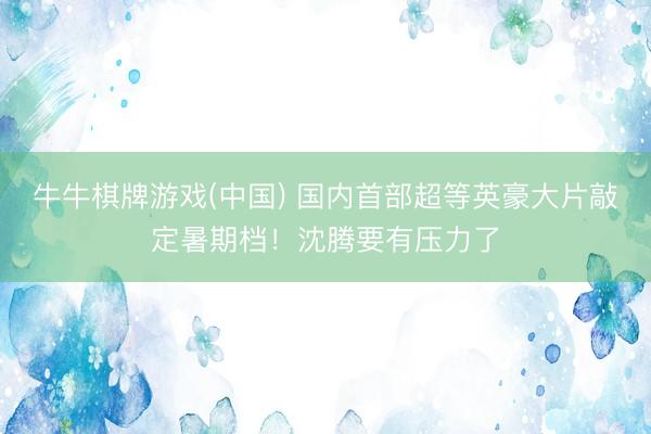 牛牛棋牌游戏(中国) 国内首部超等英豪大片敲定暑期档！沈腾要有压力了