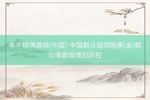 牛牛棋牌游戏(中国) 中国群众组同刚果(金)群众琢磨埃博拉防控