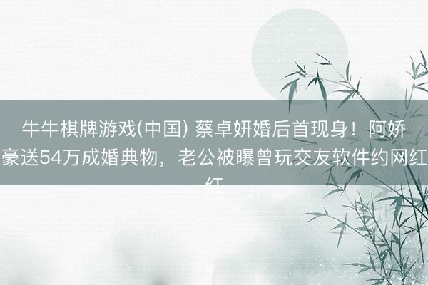牛牛棋牌游戏(中国) 蔡卓妍婚后首现身！阿娇豪送54万成婚典物，老公被曝曾玩交友软件约网红