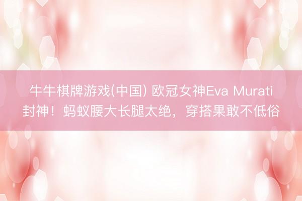 牛牛棋牌游戏(中国) 欧冠女神Eva Murati封神！蚂蚁腰大长腿太绝，穿搭果敢不低俗