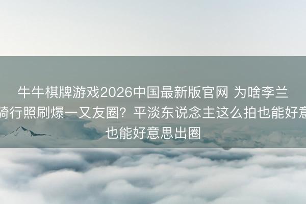 牛牛棋牌游戏2026中国最新版官网 为啥李兰迪这组骑行照刷爆一又友圈？平淡东说念主这么拍也能好意思出圈
