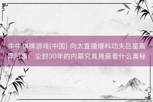 牛牛棋牌游戏(中国) 向太直播爆料功夫巨星离异旧事：尘封30年的内幕究竟掩蔽着什么奥秘
