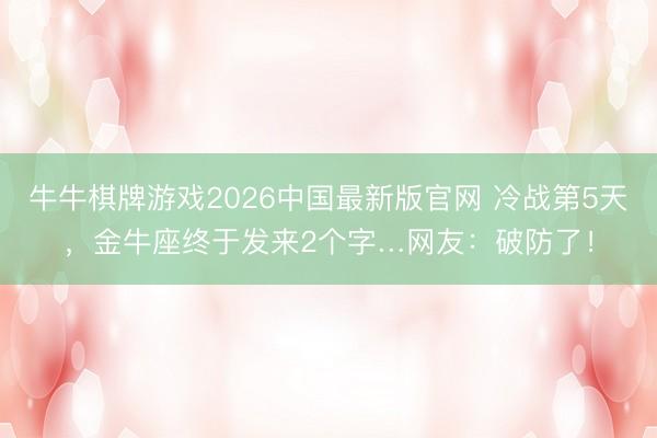 牛牛棋牌游戏2026中国最新版官网 冷战第5天，金牛座终于发来2个字…网友：破防了！