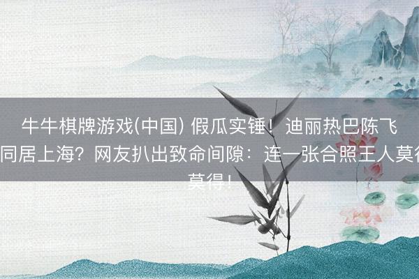 牛牛棋牌游戏(中国) 假瓜实锤!迪丽热巴陈飞宇同居上海?网友扒出致命间隙:连一张合照王人莫得!