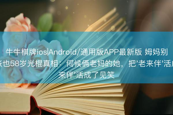 牛牛棋牌ios|Android/通用版APP最新版 姆妈别自责！张也58岁光棍真相：伺候俩老妈的她，把'老来伴'活成了见笑
