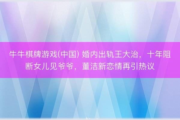 牛牛棋牌游戏(中国) 婚内出轨王大治，十年阻断女儿见爷爷，董洁新恋情再引热议