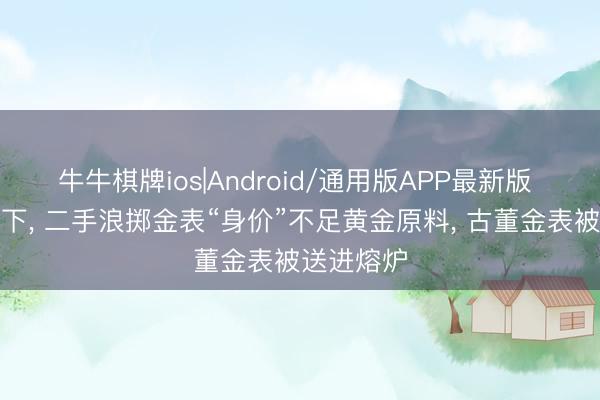 牛牛棋牌ios|Android/通用版APP最新版 金价上涨下, 二手浪掷金表“身价”不足黄金原料, 古董金表被送进熔炉