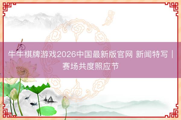 牛牛棋牌游戏2026中国最新版官网 新闻特写|赛场共度照应节