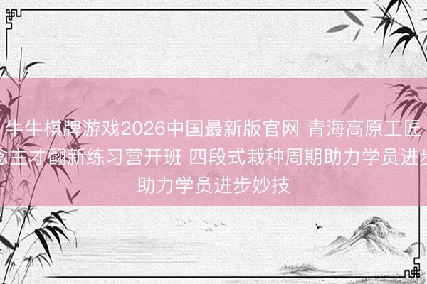 牛牛棋牌游戏2026中国最新版官网 青海高原工匠东说念主才翻新练习营开班 四段式栽种周期助力学员进步妙技