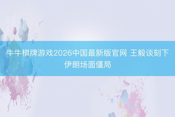 牛牛棋牌游戏2026中国最新版官网 王毅谈刻下伊朗场面僵局