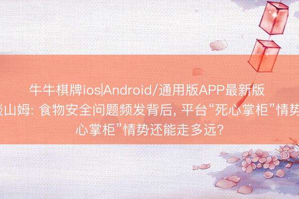 牛牛棋牌ios|Android/通用版APP最新版 市监总局约谈山姆: 食物安全问题频发背后， 平台“死心掌柜”情势还能走多远?
