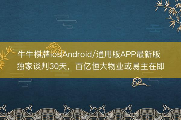 牛牛棋牌ios|Android/通用版APP最新版 独家谈判30天，百亿恒大物业或易主在即