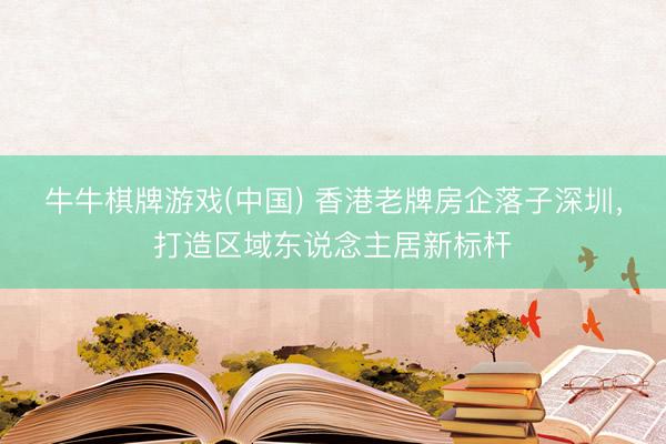 牛牛棋牌游戏(中国) 香港老牌房企落子深圳，打造区域东说念主居新标杆