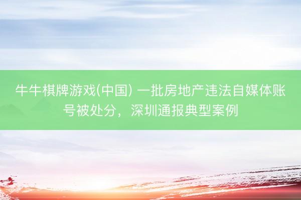 牛牛棋牌游戏(中国) 一批房地产违法自媒体账号被处分，深圳通报典型案例