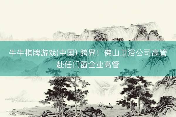 牛牛棋牌游戏(中国) 跨界！佛山卫浴公司高管赴任门窗企业高管