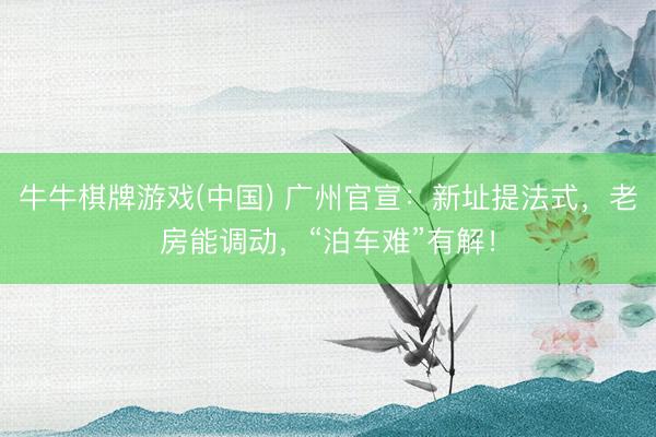 牛牛棋牌游戏(中国) 广州官宣：新址提法式，老房能调动，“泊车难”有解！