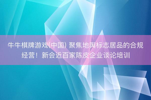 牛牛棋牌游戏(中国) 聚焦地舆标志居品的合规经营！新会近百家陈皮企业谈论培训