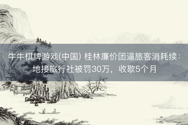 牛牛棋牌游戏(中国) 桂林廉价团逼旅客消耗续:地接旅行社被罚30万,收歇5个月