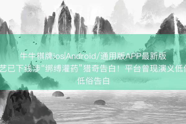 牛牛棋牌ios|Android/通用版APP最新版 爱奇艺已下线涉“绑缚灌药”猎奇告白！平台曾现演义低俗告白