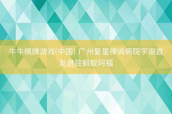 牛牛棋牌游戏(中国) 广州复星禅诚病院宇宙首发进驻蚂蚁阿福