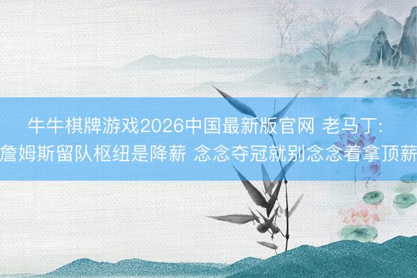 牛牛棋牌游戏2026中国最新版官网 老马丁: 詹姆斯留队枢纽是降薪 念念夺冠就别念念着拿顶薪